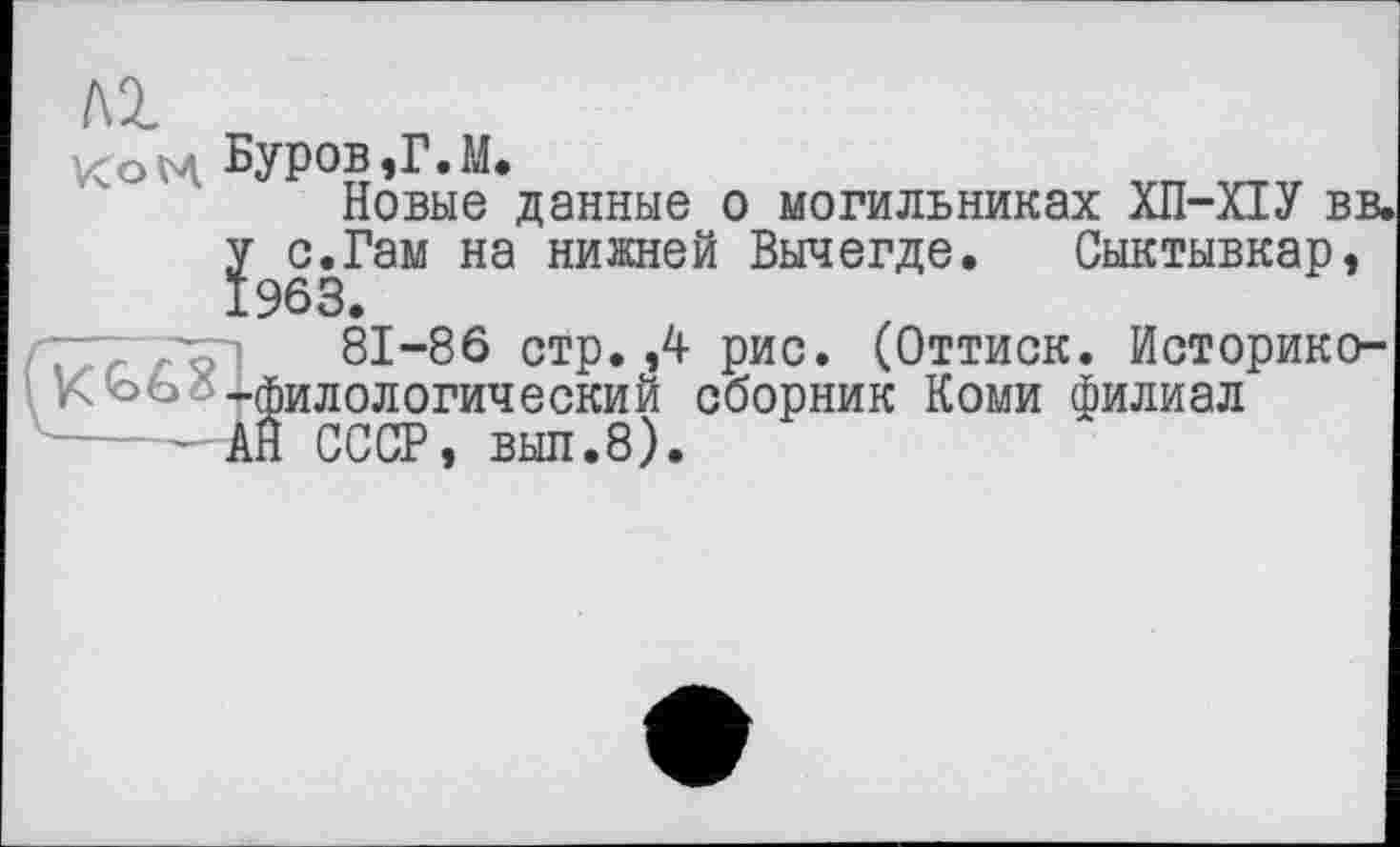 ﻿лг
КоН Буров,Г.М.
Новые данные о могильниках ХП-ПУ вв< у с.Гам на нижней Вычегде. Сыктывкар, 1963.
81-86 стр. ,4 рис. (Оттиск. Историко-VC Ььг -филологический сборник Коми филиал
- АЙ СССР, выл.8).